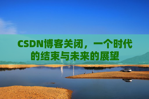 CSDN博客关闭，一个时代的结束与未来的展望